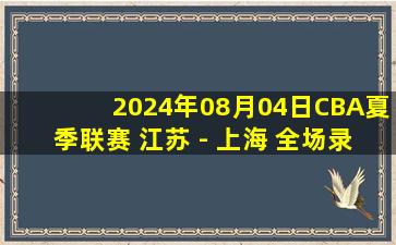 2024年08月04日CBA夏季联赛 江苏 - 上海 全场录像